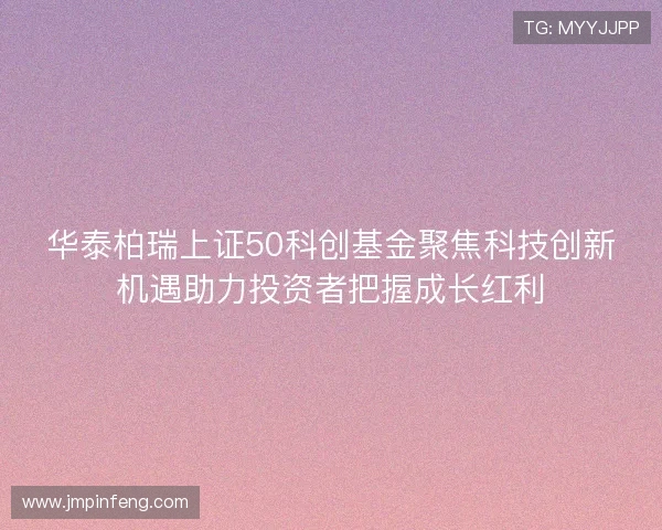 华泰柏瑞上证50科创基金聚焦科技创新机遇助力投资者把握成长红利 华泰柏瑞上证50科创基金聚焦科技创新机遇助力投资者把握成长红利